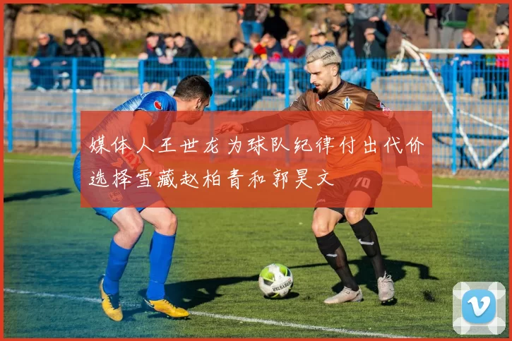媒体人王世龙为球队纪律付出代价选择雪藏赵柏青和郭昊文