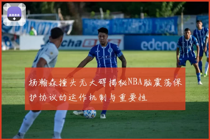杨瀚森撞头无大碍揭秘NBA脑震荡保护协议的运作机制与重要性