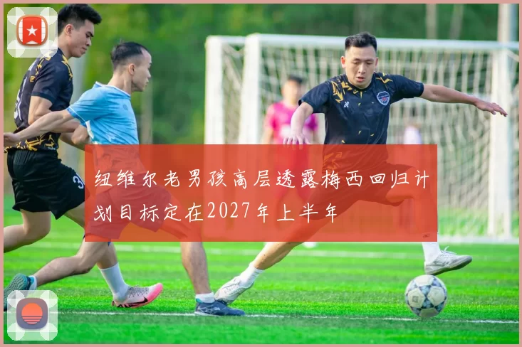 纽维尔老男孩高层透露梅西回归计划目标定在2027年上半年