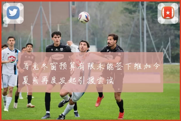 马竞冬窗预算有限未能签下维加今夏或再度发起引援尝试