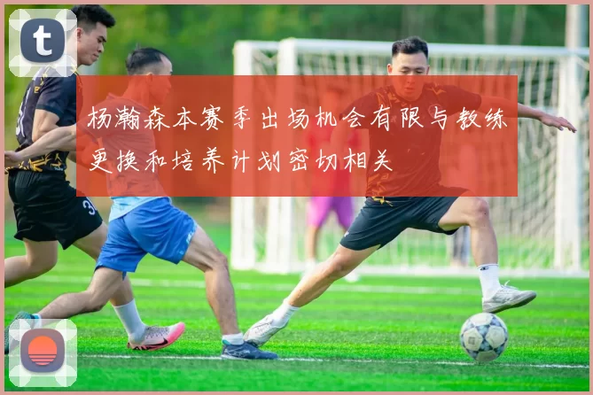 杨瀚森本赛季出场机会有限与教练更换和培养计划密切相关