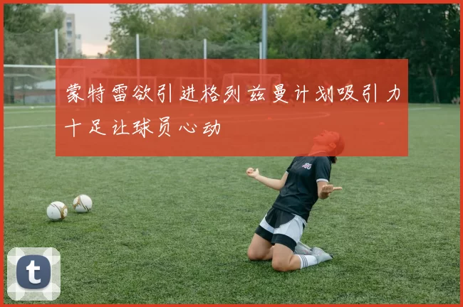 蒙特雷欲引进格列兹曼计划吸引力十足让球员心动