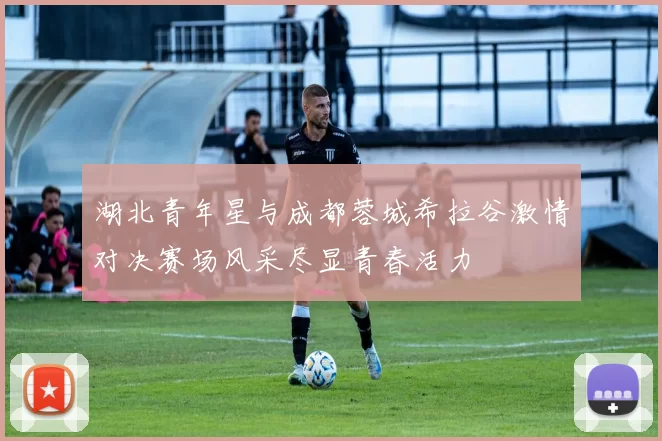 湖北青年星与成都蓉城希拉谷激情对决赛场风采尽显青春活力