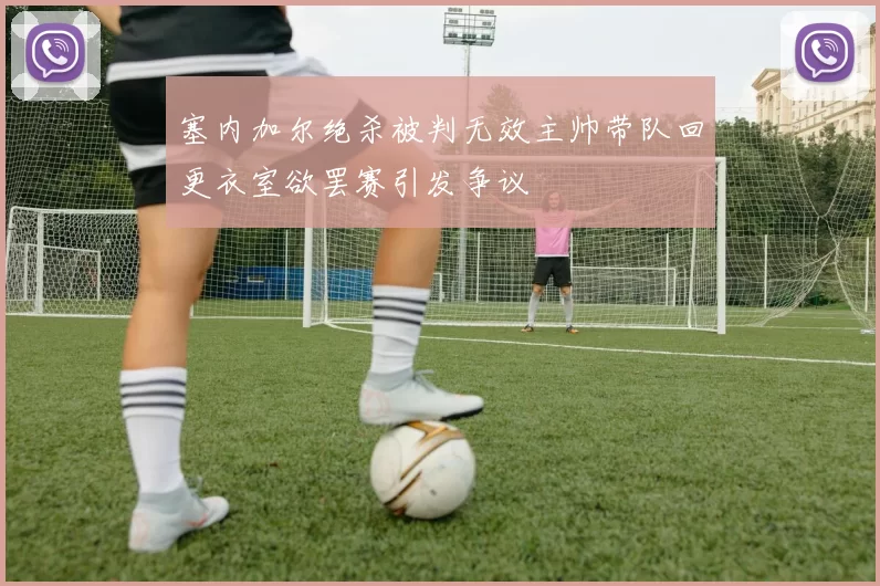 塞内加尔绝杀被判无效主帅带队回更衣室欲罢赛引发争议