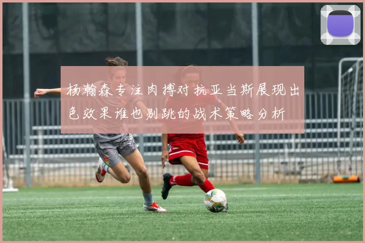 杨瀚森专注肉搏对抗亚当斯展现出色效果谁也别跳的战术策略分析
