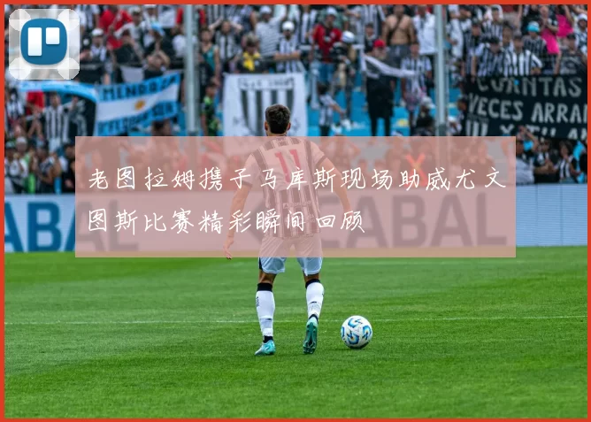 老图拉姆携子马库斯现场助威尤文图斯比赛精彩瞬间回顾