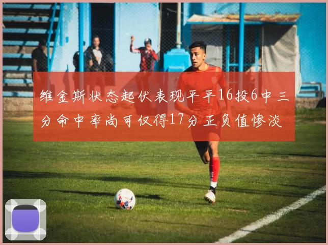 维金斯状态起伏表现平平16投6中三分命中率尚可仅得17分正负值惨淡12