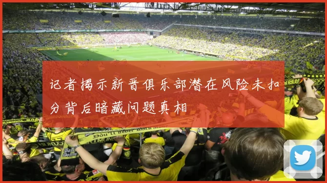 记者揭示新晋俱乐部潜在风险未扣分背后暗藏问题真相