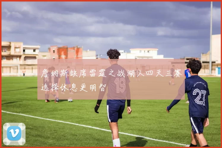 詹姆斯缺席雷霆之战湖人四天三赛选择休息更明智