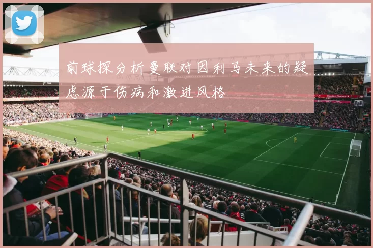 前球探分析曼联对因利马未来的疑虑源于伤病和激进风格