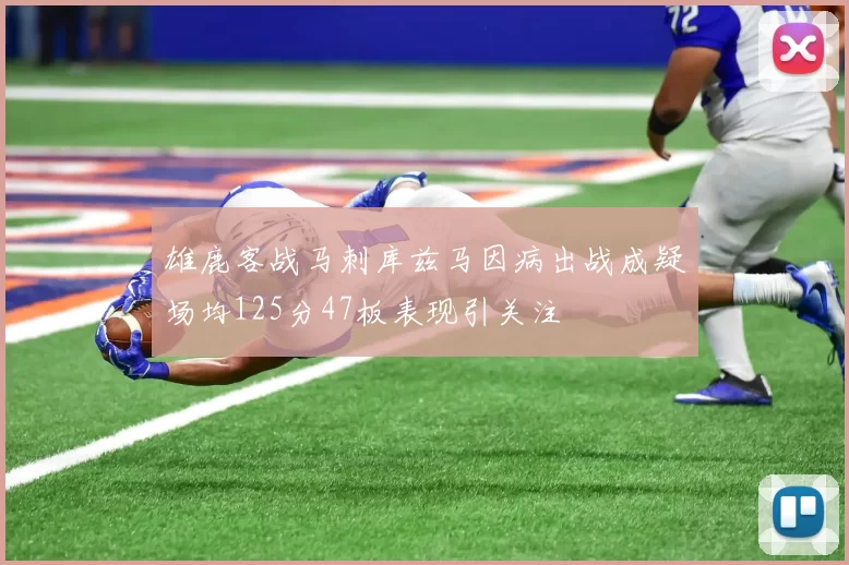 雄鹿客战马刺库兹马因病出战成疑场均125分47板表现引关注