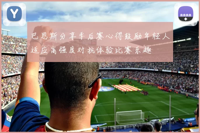 巴恩斯分享季后赛心得鼓励年轻人适应高强度对抗体验比赛乐趣
