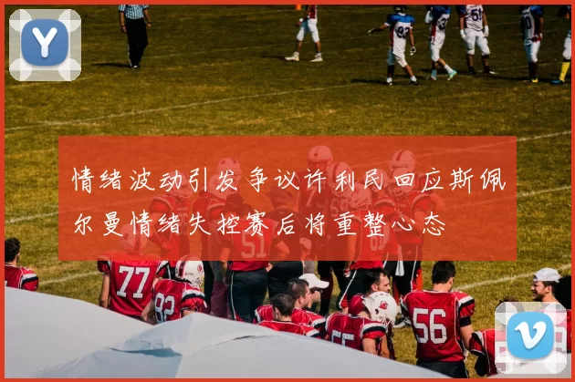 情绪波动引发争议许利民回应斯佩尔曼情绪失控赛后将重整心态