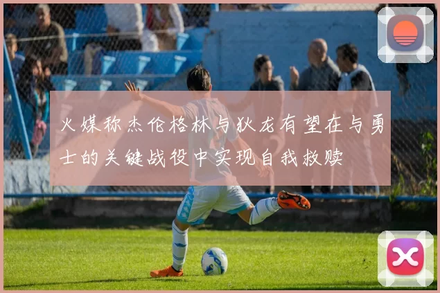 火媒称杰伦格林与狄龙有望在与勇士的关键战役中实现自我救赎