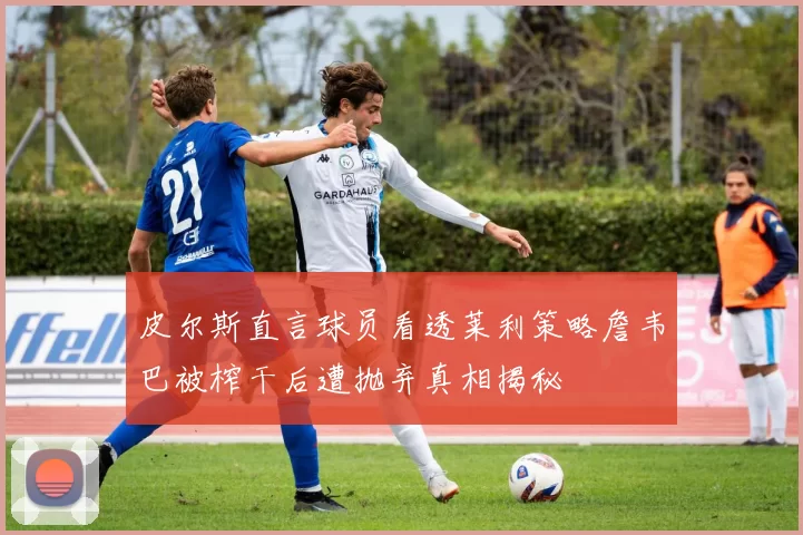 皮尔斯直言球员看透莱利策略詹韦巴被榨干后遭抛弃真相揭秘
